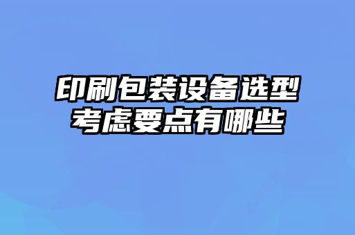 印刷包裝設(shè)備選型考慮要點有哪些