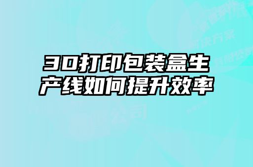3D打印包裝盒生產(chǎn)線如何提升效率