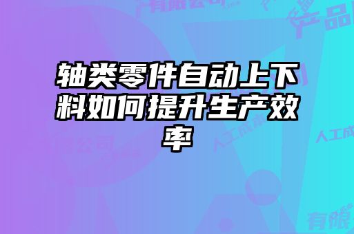軸類零件自動(dòng)上下料如何提升生產(chǎn)效率